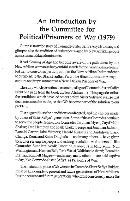 An Introduction by the Committee for Political/Prisoners of War (1979)  Glimpsenow the story of Comrade-Sister Safiya Asya Bukhari, and ‘glimpse also the tradition of resistance waged by New Afrikan people ‘against amerikkkan domination.  Read Coming of Age and become aware of the path taken by one New Afrikan woman as her youthful search for the “amerikkkan dream” led her to conscious participation in the New Afikan Independence Movement:tothe Black Panther Party; the Black Liberation Army: to capture and imprisonment as a New Afriken Prisoner of War.  ‘Thestory which describes the coming of age of Comrade.-Sister Safiya isbut one page from the book of New Afikan life. This page describes the conditions which have led others before Sister Safiya to realize that decisions must be made, 5o that We become part of the solution to our problem.  ‘The page reflects the conditions confronted, and the choices made, by others of Sister Safiya’s generation. Some of these Comrades contine toserve the people. Some, like Comrades Twyman Myers; Zayd Malik Shakur; Fred Hampton and Mark Clark; George and Jonathan Jackson; Ronald Carter; Jake Winters; Harold Russell and Andaliwa Clark; Changa, Rema and Kimu Olugbala— and many others— have given their lives serving the people and making revolution. And others sil, ke Comrades Sundiata Acoli; Dhoruba Moore; Jalil Muntagim; Nuh ‘Washington and Herman Bell; Tarik Weusi, Walid and Ashanti; Geronimo Prattand Ruchell Magee — and many, many others—are held captive today, like Comrade-Sister Safiy, as Prisoners of War.  ‘The maturation process We witness in Comrade-Sister Safiya Bukbari ‘mustbe an example to present and future generations of New Afrikans. Itis the present and future generations who must consciously make the 
